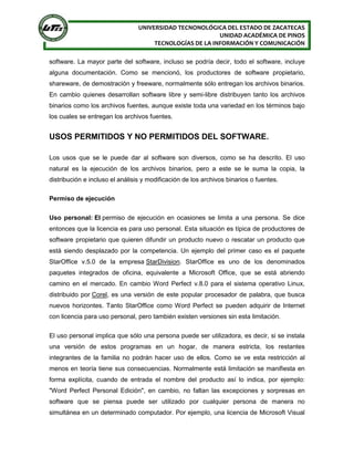 UNIVERSIDAD TECNONOLÓGICA DEL ESTADO DE ZACATECAS
UNIDAD ACADÉMICA DE PINOS
TECNOLOGÍAS DE LA INFORMACIÓN Y COMUNICACIÓN
software. La mayor parte del software, incluso se podría decir, todo el software, incluye
alguna documentación. Como se mencionó, los productores de software propietario,
shareware, de demostración y freeware, normalmente sólo entregan los archivos binarios.
En cambio quienes desarrollan software libre y semi-libre distribuyen tanto los archivos
binarios como los archivos fuentes, aunque existe toda una variedad en los términos bajo
los cuales se entregan los archivos fuentes.
USOS PERMITIDOS Y NO PERMITIDOS DEL SOFTWARE.
Los usos que se le puede dar al software son diversos, como se ha descrito. El uso
natural es la ejecución de los archivos binarios, pero a este se le suma la copia, la
distribución e incluso el análisis y modificación de los archivos binarios o fuentes.
Permiso de ejecución
Uso personal: El permiso de ejecución en ocasiones se limita a una persona. Se dice
entonces que la licencia es para uso personal. Esta situación es típica de productores de
software propietario que quieren difundir un producto nuevo o rescatar un producto que
está siendo desplazado por la competencia. Un ejemplo del primer caso es el paquete
StarOffice v.5.0 de la empresa StarDivision. StarOffice es uno de los denominados
paquetes integrados de oficina, equivalente a Microsoft Office, que se está abriendo
camino en el mercado. En cambio Word Perfect v.8.0 para el sistema operativo Linux,
distribuido por Corel, es una versión de este popular procesador de palabra, que busca
nuevos horizontes. Tanto StarOffice como Word Perfect se pueden adquirir de Internet
con licencia para uso personal, pero también existen versiones sin esta limitación.
El uso personal implica que sólo una persona puede ser utilizadora, es decir, si se instala
una versión de estos programas en un hogar, de manera estricta, los restantes
integrantes de la familia no podrán hacer uso de ellos. Como se ve esta restricción al
menos en teoría tiene sus consecuencias. Normalmente está limitación se manifiesta en
forma explícita, cuando de entrada el nombre del producto así lo indica, por ejemplo:
"Word Perfect Personal Edición", en cambio, no faltan las excepciones y sorpresas en
software que se piensa puede ser utilizado por cualquier persona de manera no
simultánea en un determinado computador. Por ejemplo, una licencia de Microsoft Visual
 