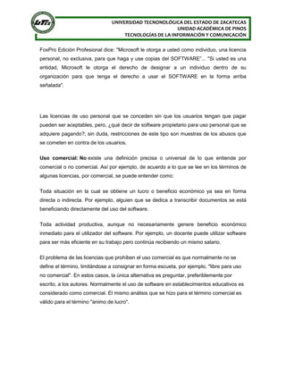 UNIVERSIDAD TECNONOLÓGICA DEL ESTADO DE ZACATECAS
UNIDAD ACADÉMICA DE PINOS
TECNOLOGÍAS DE LA INFORMACIÓN Y COMUNICACIÓN
FoxPro Edición Profesional dice: "Microsoft le otorga a usted como individuo, una licencia
personal, no exclusiva, para que haga y use copias del SOFTWARE”... "Si usted es una
entidad, Microsoft le otorga el derecho de designar a un individuo dentro de su
organización para que tenga el derecho a usar el SOFTWARE en la forma arriba
señalada".
Las licencias de uso personal que se conceden sin que los usuarios tengan que pagar
pueden ser aceptables, pero, ¿qué decir de software propietario para uso personal que se
adquiere pagando?; sin duda, restricciones de este tipo son muestras de los abusos que
se cometen en contra de los usuarios.
Uso comercial: No existe una definición precisa o universal de lo que entiende por
comercial o no comercial. Así por ejemplo, de acuerdo a lo que se lee en los términos de
algunas licencias, por comercial, se puede entender como:
Toda situación en la cual se obtiene un lucro o beneficio económico ya sea en forma
directa o indirecta. Por ejemplo, alguien que se dedica a transcribir documentos se está
beneficiando directamente del uso del software.
Toda actividad productiva, aunque no necesariamente genere beneficio económico
inmediato para el utilizador del software. Por ejemplo, un docente puede utilizar software
para ser más eficiente en su trabajo pero continúa recibiendo un mismo salario.
El problema de las licencias que prohíben el uso comercial es que normalmente no se
define el término, limitándose a consignar en forma escueta, por ejemplo, "libre para uso
no comercial". En estos casos, la única alternativa es preguntar, preferiblemente por
escrito, a los autores. Normalmente el uso de software en establecimientos educativos es
considerado como comercial. El mismo análisis que se hizo para el término comercial es
válido para el término "animo de lucro".
 