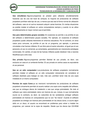 UNIVERSIDAD TECNONOLÓGICA DEL ESTADO DE ZACATECAS
UNIDAD ACADÉMICA DE PINOS
TECNOLOGÍAS DE LA INFORMACIÓN Y COMUNICACIÓN
Uso simultáneo: Algunos programas se prestan para utilizarse simultáneamente
haciendo uso de una red local de cómputo, la mayoría de productores de software
propietario prohíben este tipo de uso, a menos que esa sea la forma normal de utilización
del software, caso en el cual es necesario adquirir varias licencias. En ciertas situaciones
es posible instalar el software en varios computadores siempre y cuando no se utilice
simultáneamente en mayor número que el permitido.
Uso para determinados grupos sociales: En ocasiones se permite o se prohíbe el uso
del software a determinados grupos sociales. Por ejemplo, en ocasiones el software
propietario puede utilizarse libremente en entornos educativos. Por el contrario, en otros
casos poco comunes, se prohíbe el uso de un programa, por ejemplo, a personas
vinculadas a las fuerzas militares. El uso libre para el sector educativo, al igual que el uso
personal y el uso no comercial, ya comentados, generalmente son meramente estrategias
comerciales. En cambio, el caso de las fuerzas militares puede obedecer más a razones
filosóficas que a otra cosa.
Uso privado: Algunos programas permiten libertad de uso privado, es decir, uso
exclusivo en casa en un ambiente familiar. El uso privado en ciertos casos es equivalente
al uso personal.
Uso en un sólo computador: Los productores de software propietario normalmente
permiten instalar el software en un sólo computador (obviamente sin considerar el
software diseñado para trabajar en red), más aún, prohíben tener más de una copia
instalada en un mismo computador.
Permiso de copia: Como ya se mencionó normalmente los productores de software
propietario únicamente permiten al usuario realizar una copia como respaldo del software,
sea que se entregue discos de instalación o sea que venga preinstalado. No todo el
software que viene preinstalado viene con licencia de uso, incluso, lo que normalmente
ocurre es lo contrario, es decir, es costumbre de los vendedores entregar software
preinstalado sin licencia en computadores que no son "de marca". Cuando el software
propietario se entrega con licencia pero preinstalado en los discos duros, si ocurre algún
daño en un disco, el usuario se encontrará en problemas para volver a instalar los
programas, por carecer de la copia de respaldo. Desde que los discos tipo CD-ROM
 