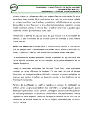 UNIVERSIDAD TECNONOLÓGICA DEL ESTADO DE ZACATECAS
UNIDAD ACADÉMICA DE PINOS
TECNOLOGÍAS DE LA INFORMACIÓN Y COMUNICACIÓN
entraron en vigencia, cada vez es más común poseer software en estos medios. En teoría
estos discos tienen una vida útil de muchos años si se tratan con un mínimo de cuidado,
sin embargo, cuando se trata de software importante es preferible disponer de una copia
de respaldo a la mano. Retomando el tema, al contrario del software propietario, como se
mostró en la tabla anterior, el software libre y el software shareware se pueden copiar
libremente, e incluso generalmente se anima a ello.
Normalmente el permiso de copia se aplica de igual manera a la documentación del
software, ya sea en beneficio de los usuarios cuando es permitida, o como limitante
cuando no lo es.
Permiso de distribución: Como se indicó, la redistribución de software es una actividad
que, por ejemplo, llevan a cabo empresas que ofrecen libros o revistas que incluyen CD-
ROMs. La redistribución es una de la formas más comunes de entrega de software.
La redistribución de software propietario también es permitida en algunos casos para
ciertos archivos necesarios para el funcionamiento de programas elaborados por los
usuarios. Por ejemplo,
cuando se desarrollan aplicaciones bajo Microsoft Visual Basic, estas aplicaciones
requieren de ciertas bibliotecas de funciones. En este caso, para que el software
desarrollado por un usuario pueda ser distribuido y ejecutado en otros computadores, las
empresas que licencian el software de desarrollo, permiten la libre distribución de las
"bibliotecas" mencionadas.
Permiso de modificación de archivos fuentes: Los permisos de modificación de
archivos fuentes son propios del software libre o semi-libre, por ejemplo aquellos que se
distribuyen bajo la Licencia Pública General. La entrega de los archivos fuentes junto con
los archivos ejecutables es una acción que últimamente se está presentando en software
propietario de varias empresas, como una estrategia de desarrollo de sus productos. La
modificación de archivos fuentes es de poca o ninguna importancia para un usuario
común y corriente.
 