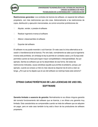 UNIVERSIDAD TECNONOLÓGICA DEL ESTADO DE ZACATECAS
UNIDAD ACADÉMICA DE PINOS
TECNOLOGÍAS DE LA INFORMACIÓN Y COMUNICACIÓN
Restricciones generales: Los contratos de licencia de software, en especial del software
propietario, son más restricciones que otra cosa. Adicionalmente a las restricciones de
copia, distribución y ejecución mencionadas, es común encontrar prohibiciones de:
 Alquilar, vender, o prestar el software
 Realizar ingeniería inversa al software
 Alterar o desensamblar el software
 Exportar del software
El software no se puede revender o sub licenciar. En este caso la única alternativa es la
cesión o transferencia de la licencia. Por otro lado, normalmente se sabe que la ingeniería
inversa está prohibida, sin embargo la ley la permite en contados casos y en Europa está
permitida cuando se hace para lograr mayor compatibilidad o interoperabilidad. Así por
ejemplo, Samba es software que se ha desarrollado de esa forma. De todas las
restricciones indicadas, causa extrañeza aquella que prohíbe el préstamo, porque, por
ejemplo, cuando se compra un libro lo más natural es disponer de él como a bien se
tenga. ¿Por qué se ha dejado que el uso del software se restrinja hasta este extremo?
OTRAS CARACTERÍSTICAS DE LAS LICENCIAS DE USO DEL
SOFTWARE
Garantía limitada o ausencia de garantía: Normalmente no se ofrece ninguna garantía
del correcto funcionamiento del software que se licencia, o se ofrece una garantía muy
limitada. Esta característica es comprensible cuando se trata de software que se adquiere
sin pagar, pero en este caso también la ley está a favor de los productores de software
propietario.
 