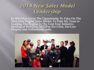  In 2014 Was Given The Opportunity To Take On The
New hibu Digital Sales Model. To Date My Team Is
Leading The Region In The Core Four Initiative
(Selling of Websites, SEO/Pay Per Click, On-Line
Display and Yellowbook.com).
 