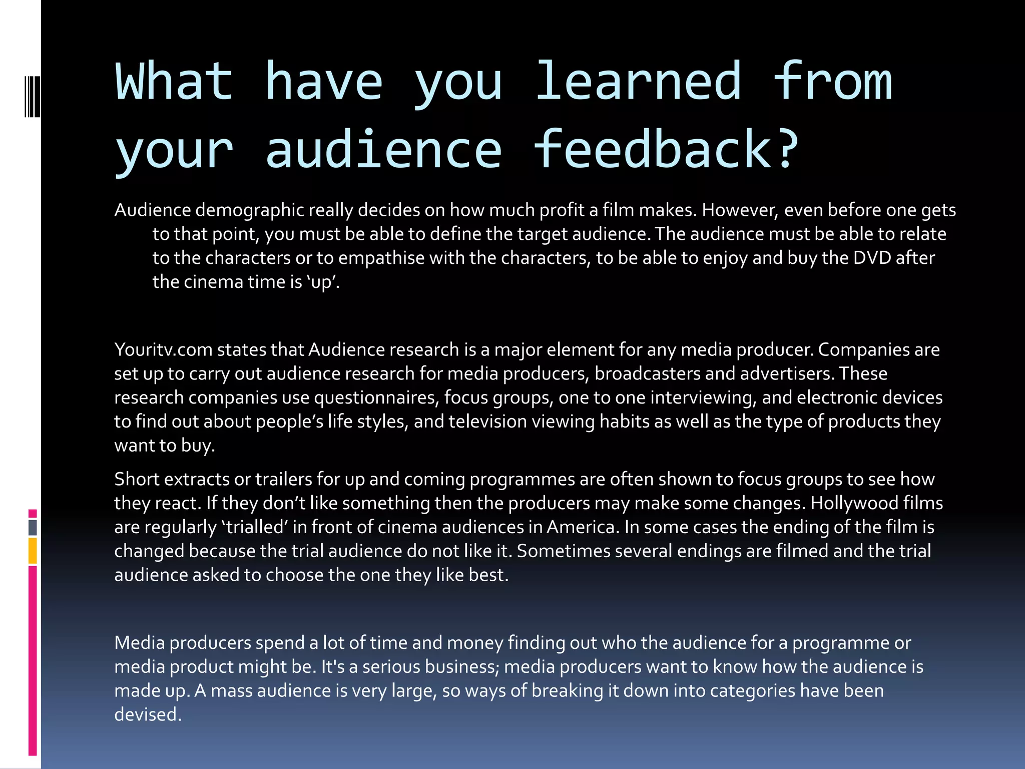 What have you learned from your audience feedback?Audience demographic really decides on how much profit a film makes. However, even before one gets to that point, you must be able to define the target audience. The audience must be able to relate to the characters or to empathise with the characters, to be able to enjoy and buy the DVD after the cinema time is ‘up’.Youritv.com states that Audience research is a major element for any media producer. Companies are set up to carry out audience research for media producers, broadcasters and advertisers. These research companies use questionnaires, focus groups, one to one interviewing, and electronic devices to find out about people’s life styles, and television viewing habits as well as the type of products they want to buy. Short extracts or trailers for up and coming programmes are often shown to focus groups to see how they react. If they don’t like something then the producers may make some changes. Hollywood films are regularly ‘trialled’ in front of cinema audiences in America. In some cases the ending of the film is changed because the trial audience do not like it. Sometimes several endings are filmed and the trial audience asked to choose the one they like best.Media producers spend a lot of time and money finding out who the audience for a programme or media product might be. It's a serious business; media producers want to know how the audience is made up. A mass audience is very large, so ways of breaking it down into categories have been devised.