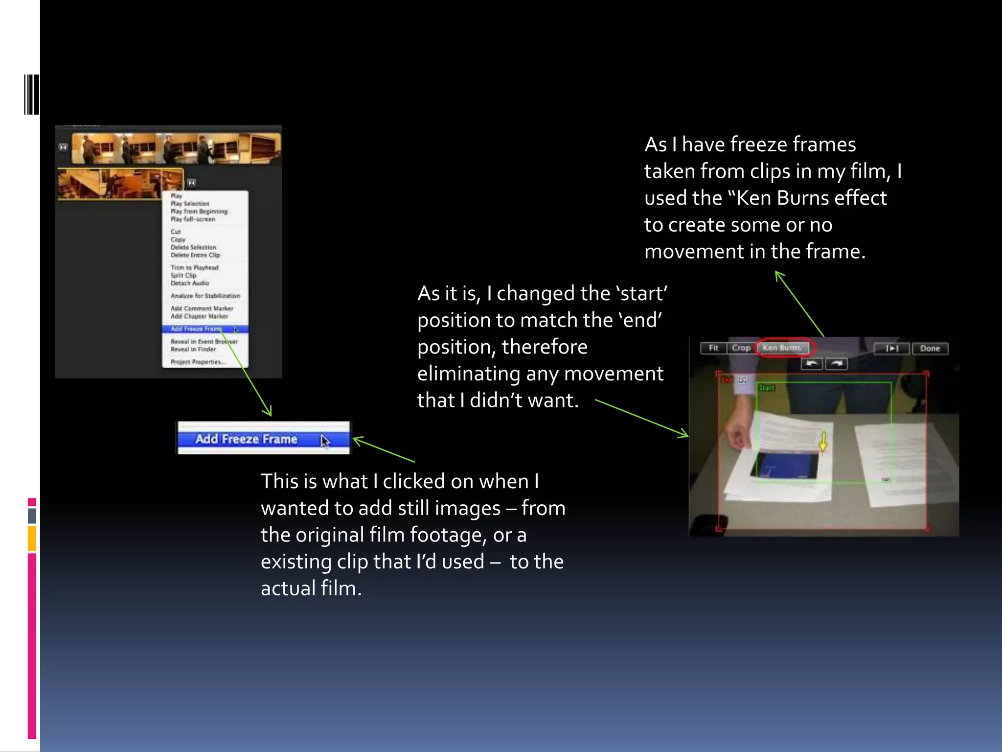 As I have freeze frames taken from clips in my film, I used the “Ken Burns effect to create some or no movement in the frame.As it is, I changed the ‘start’ position to match the ‘end’ position, therefore eliminating any movement that I didn’t want.This is what I clicked on when I wanted to add still images – from the original film footage, or a existing clip that I’d used –  to the actual film.