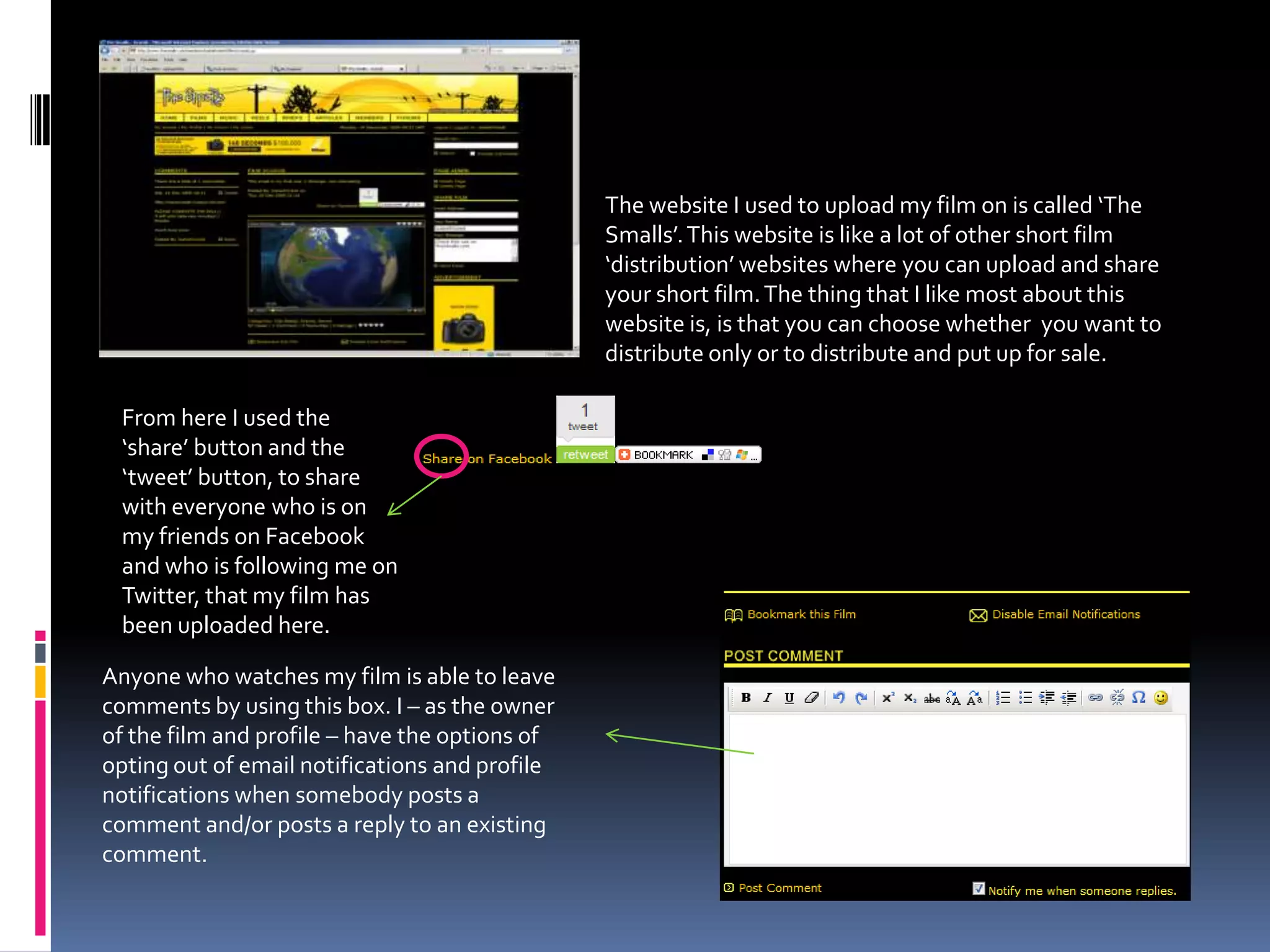The website I used to upload my film on is called ‘The Smalls’. This website is like a lot of other short film ‘distribution’ websites where you can upload and share your short film. The thing that I like most about this website is, is that you can choose whether  you want to distribute only or to distribute and put up for sale.From here I used the ‘share’ button and the ‘tweet’ button, to share with everyone who is on my friends on Facebook and who is following me on Twitter, that my film has been uploaded here.Anyone who watches my film is able to leave comments by using this box. I – as the owner of the film and profile – have the options of opting out of email notifications and profile notifications when somebody posts a comment and/or posts a reply to an existing comment. 
