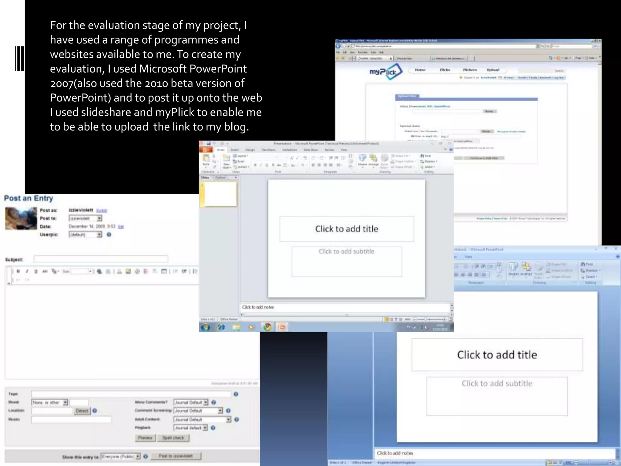 For the evaluation stage of my project, I have used a range of programmes and websites available to me. To create my evaluation, I used Microsoft PowerPoint 2007(also used the 2010 beta version of PowerPoint) and to post it up onto the web I used slideshare and myPlick to enable me to be able to upload  the link to my blog. 