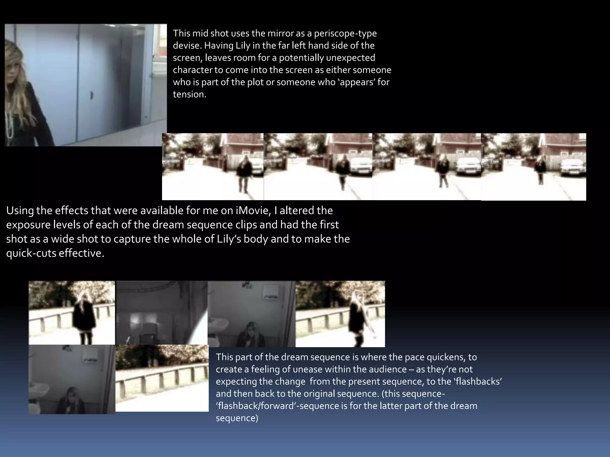 This mid shot uses the mirror as a periscope-type devise. Having Lily in the far left hand side of the screen, leaves room for a potentially unexpected character to come into the screen as either someone who is part of the plot or someone who ‘appears’ for tension.This part of the dream sequence is where the pace quickens, to create a feeling of unease within the audience – as they’re not expecting the change  from the present sequence, to the ‘flashbacks’ and then back to the original sequence. (this sequence-’flashback/forward’-sequence is for the latter part of the dream sequence)Using the effects that were available for me on iMovie, I altered the exposure levels of each of the dream sequence clips and had the first shot as a wide shot to capture the whole of Lily’s body and to make the quick-cuts effective.