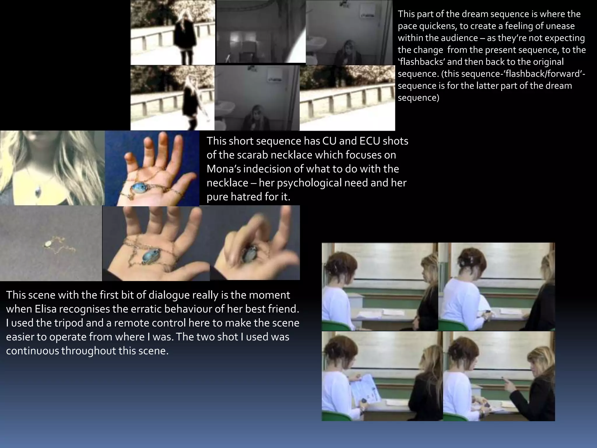 This part of the dream sequence is where the pace quickens, to create a feeling of unease within the audience – as they’re not expecting the change  from the present sequence, to the ‘flashbacks’ and then back to the original sequence. (this sequence-’flashback/forward’-sequence is for the latter part of the dream sequence)This scene with the first bit of dialogue really is the moment when Elisa recognises the erratic behaviour of her best friend. I used the tripod and a remote control here to make the scene easier to operate from where I was. The two shot I used was continuous throughout this scene.This short sequence has CU and ECU shots of the scarab necklace which focuses on Mona’s indecision of what to do with the necklace – her psychological need and her pure hatred for it.  