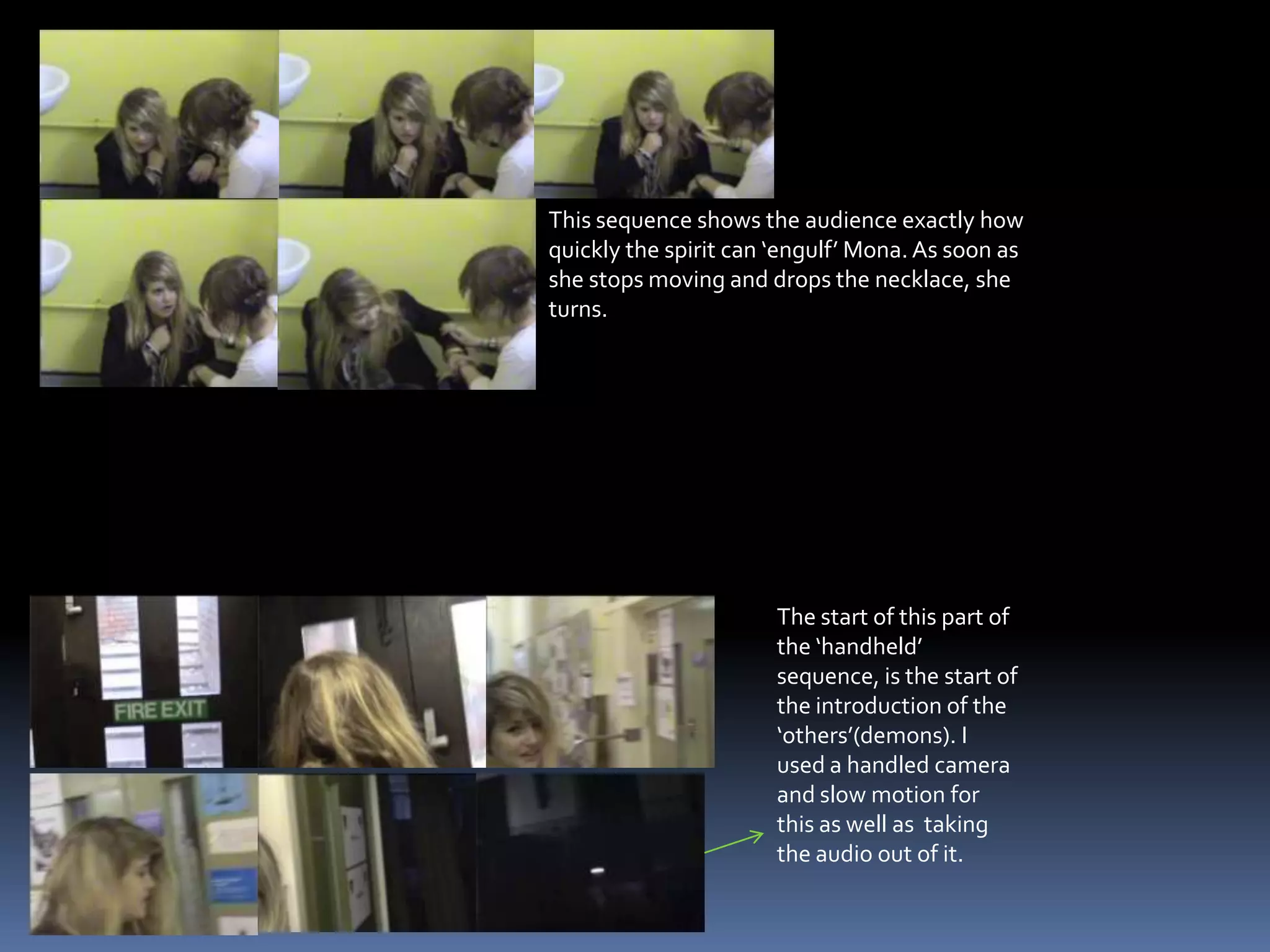 This sequence shows the audience exactly how quickly the spirit can ‘engulf’ Mona. As soon as she stops moving and drops the necklace, she turns.The start of this part of the ‘handheld’ sequence, is the start of the introduction of the ‘others’(demons). I used a handled camera and slow motion for this as well as  taking the audio out of it.