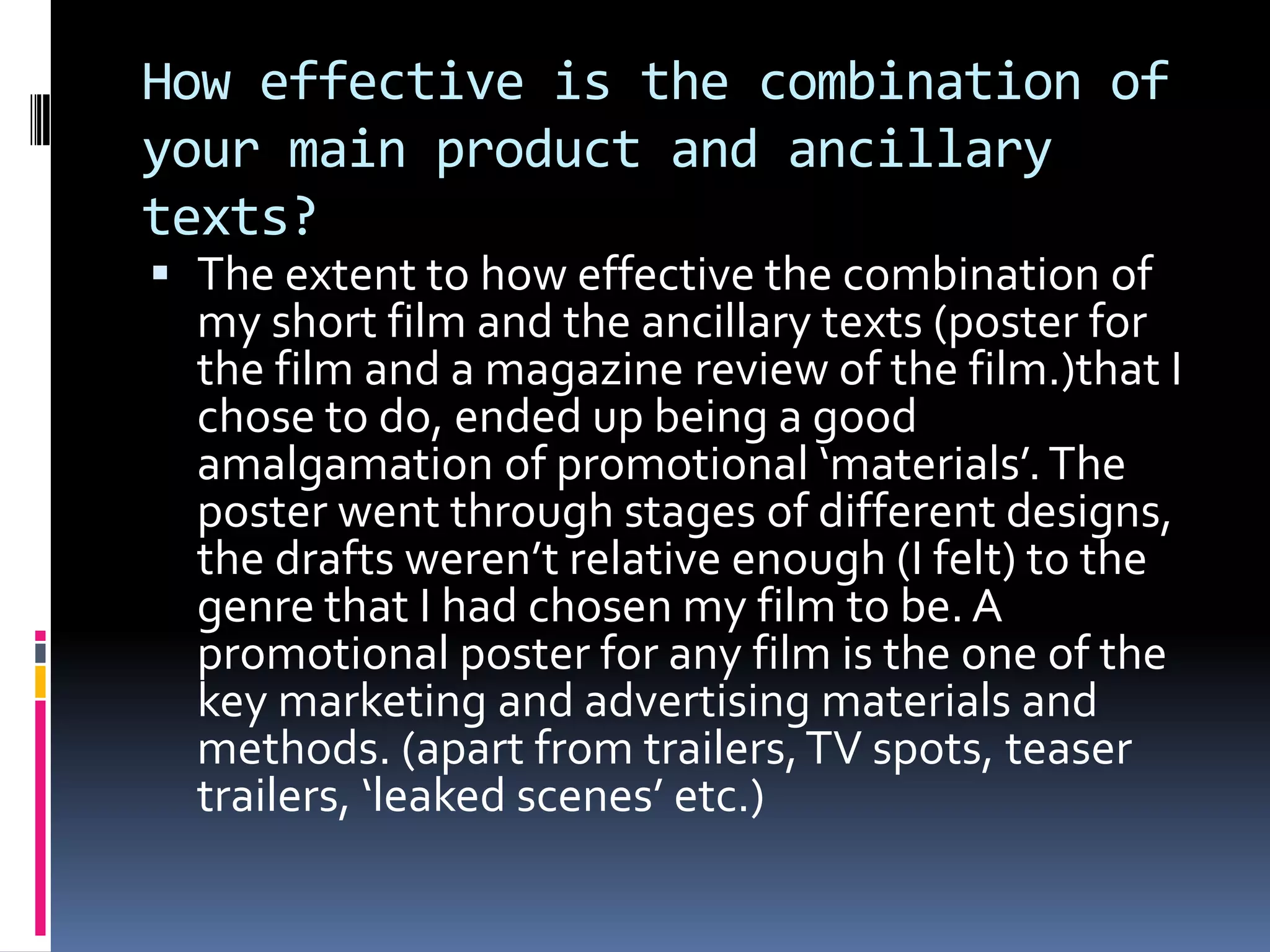How effective is the combination of your main product and ancillary texts?The extent to how effective the combination of my short film and the ancillary texts (poster for the film and a magazine review of the film.)that I chose to do, ended up being a good amalgamation of promotional ‘materials’. The poster went through stages of different designs, the drafts weren’t relative enough (I felt) to the genre that I had chosen my film to be. A promotional poster for any film is the one of the key marketing and advertising materials and methods. (apart from trailers, TV spots, teaser trailers, ‘leaked scenes’ etc.)
