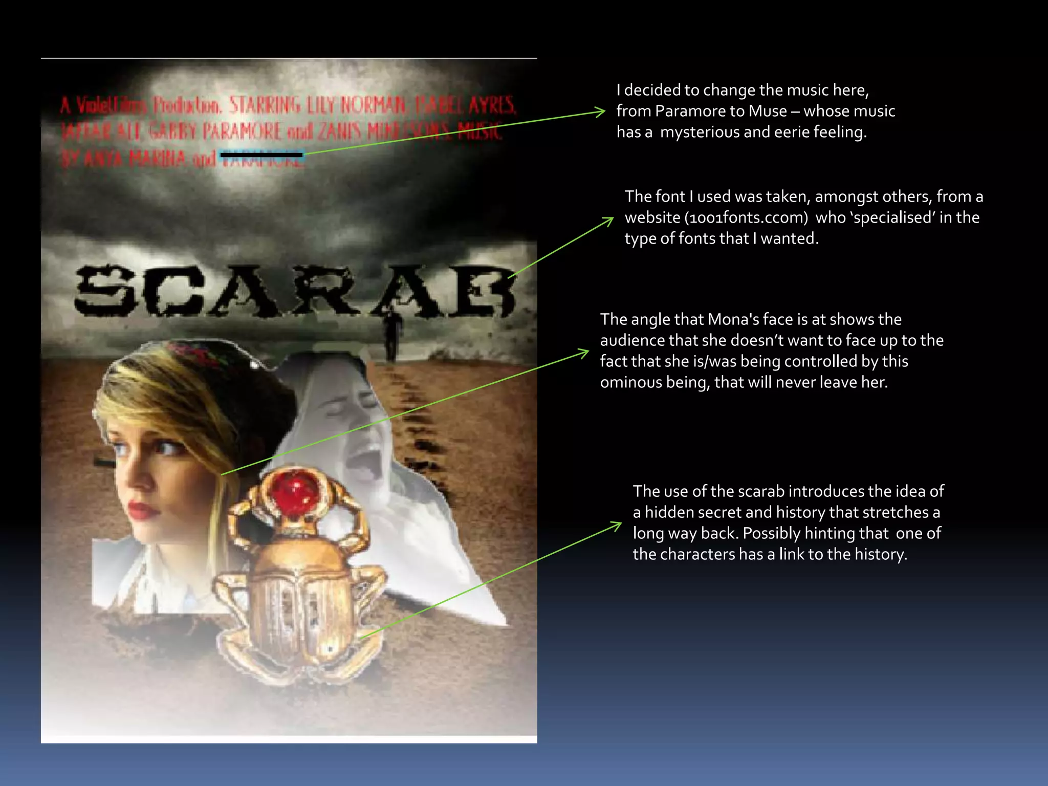 I decided to change the music here, from Paramore to Muse – whose music has a  mysterious and eerie feeling. The font I used was taken, amongst others, from a website (1001fonts.ccom)  who ‘specialised’ in the type of fonts that I wanted.The angle that Mona's face is at shows the audience that she doesn’t want to face up to the fact that she is/was being controlled by this ominous being, that will never leave her.The use of the scarab introduces the idea of a hidden secret and history that stretches a long way back. Possibly hinting that  one of the characters has a link to the history.