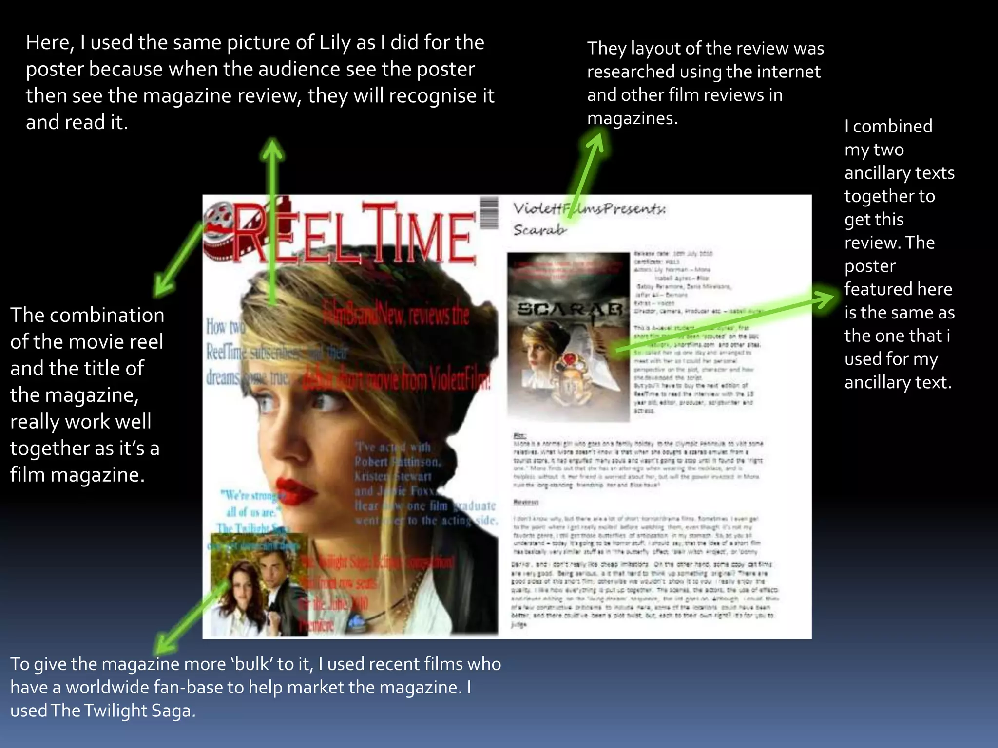 Here, I used the same picture of Lily as I did for the poster because when the audience see the poster then see the magazine review, they will recognise it and read it.They layout of the review was researched using the internet and other film reviews in magazines.I combined my two ancillary texts together to get this review. The poster featured here is the same as the one that i used for my ancillary text.The combination of the movie reel and the title of the magazine, really work well together as it’s a film magazine.To give the magazine more ‘bulk’ to it, I used recent films who have a worldwide fan-base to help market the magazine. I used The Twilight Saga.