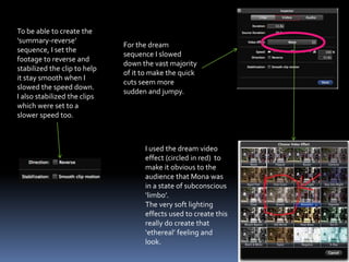 I used the dream video
effect (circled in red) to
make it obvious to the
audience that Mona was
in a state of subconscious
‘limbo’.
The very soft lighting
effects used to create this
really do create that
‘ethereal’ feeling and
look.
For the dream
sequence I slowed
down the vast majority
of it to make the quick
cuts seem more
sudden and jumpy.
To be able to create the
‘summary-reverse’
sequence, I set the
footage to reverse and
stabilized the clip to help
it stay smooth when I
slowed the speed down.
I also stabilized the clips
which were set to a
slower speed too.
 