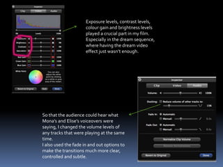 Exposure levels, contrast levels,
colour gain and brightness levels
played a crucial part in my film.
Especially in the dream sequence,
where having the dream video
effect just wasn’t enough.
So that the audience could hear what
Mona’s and Elise’s voiceovers were
saying, I changed the volume levels of
any tracks that were playing at the same
time.
I also used the fade in and out options to
make the transitions much more clear,
controlled and subtle.
 