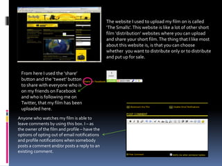 The website I used to upload my film on is called
‘The Smalls’. This website is like a lot of other short
film ‘distribution’ websites where you can upload
and share your short film.The thing that I like most
about this website is, is that you can choose
whether you want to distribute only or to distribute
and put up for sale.
From here I used the ‘share’
button and the ‘tweet’ button,
to share with everyone who is
on my friends on Facebook
and who is following me on
Twitter, that my film has been
uploaded here.
Anyone who watches my film is able to
leave comments by using this box. I – as
the owner of the film and profile – have the
options of opting out of email notifications
and profile notifications when somebody
posts a comment and/or posts a reply to an
existing comment.
 