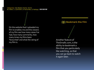 On the website that I uploaded my
film to enables me and the viewers
of my film see how many views I’ve
had, how many comments, how
many times my films been
‘favourited’ and what the rating of
my film is.
Another feature of
TheSmalls.com, is the
ability to bookmark a
film that you particularly
like watching, so that
you can go back to watch
it again later.
 
