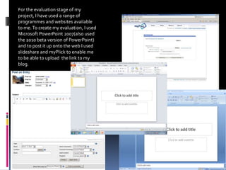 For the evaluation stage of my
project, I have used a range of
programmes and websites available
to me.To create my evaluation, I used
Microsoft PowerPoint 2007(also used
the 2010 beta version of PowerPoint)
and to post it up onto the web I used
slideshare and myPlick to enable me
to be able to upload the link to my
blog.
 