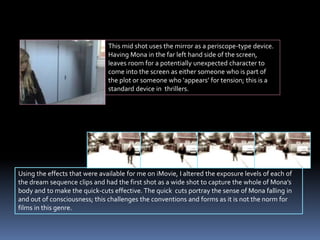 This mid shot uses the mirror as a periscope-type device.
Having Mona in the far left hand side of the screen,
leaves room for a potentially unexpected character to
come into the screen as either someone who is part of
the plot or someone who ‘appears’ for tension; this is a
standard device in thrillers.
Using the effects that were available for me on iMovie, I altered the exposure levels of each of
the dream sequence clips and had the first shot as a wide shot to capture the whole of Mona’s
body and to make the quick-cuts effective. The quick cuts portray the sense of Mona falling in
and out of consciousness; this challenges the conventions and forms as it is not the norm for
films in this genre.
 
