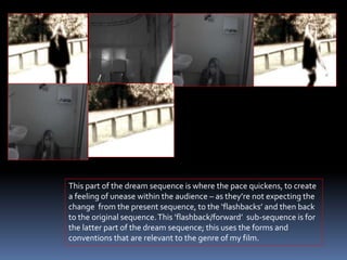This part of the dream sequence is where the pace quickens, to create
a feeling of unease within the audience – as they’re not expecting the
change from the present sequence, to the ‘flashbacks’ and then back
to the original sequence.This ’flashback/forward’ sub-sequence is for
the latter part of the dream sequence; this uses the forms and
conventions that are relevant to the genre of my film.
 