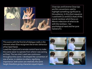 Close Ups and Extreme Close Ups
are film conventions used to
highlight something significant to
the audience. In this short sequence
I used both CU and ECU shots of the
scarab necklace which focus on
Mona’s indecision of what to do
with the necklace – her
psychological need and her pure
hatred of it.
This scene with the first bit of dialogue really is the
moment when Elisa recognises the erratic behaviour
of her best friend.
I used the tripod and a remote control here to make
the scene easier to operate from where I was (acting
as Elisa). The two shot I used was continuous
throughout this scene. I developed the convention of
size of actor, in relation to others, signifying
importance: both actors are relatively the same
height therefore giving characters equal impact.
 