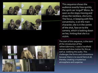 This sequence shows the
audience exactly how quickly
the spirit can ‘engulf’ Mona. As
soon as she stops moving and
drops the necklace, she turns.
The focus, in keeping with film
conventions, is on the main
character; she is in the centre
of the shot, face on to the
camera, which is looking down
on her, hinting that she is a
victim.
The start of this sequence, is the start
of the introduction of the
‘others’(demons). I used a handheld
camera and slow motion for this as
well as dubbing the audio.This
challenges the forms and conventions
because there is no sound here at all,
thereby creating a mysterious
atmosphere and suspense.
 
