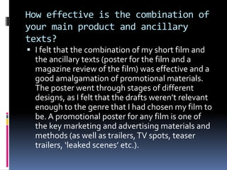 How effective is the combination of
your main product and ancillary
texts?
 I felt that the combination of my short film and
the ancillary texts (poster for the film and a
magazine review of the film) was effective and a
good amalgamation of promotional materials.
The poster went through stages of different
designs, as I felt that the drafts weren’t relevant
enough to the genre that I had chosen my film to
be. A promotional poster for any film is one of
the key marketing and advertising materials and
methods (as well as trailers,TV spots, teaser
trailers, ‘leaked scenes’ etc.).
 