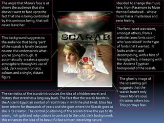 The semiotics of the scarab introduces the idea of a hidden secret and
history that stretches a long way back.The fact that the scarab beetle is
the Ancient Egyptian symbol of rebirth ties in with the plot twist: Elisa has
been reborn for thousands of years and she goes where the Scarab goes as
she is its creator. The central positioning of the scarab draws the eye to its
warm, rich gold and ruby colours in contrast to the cold, dark background;
this enhances the idea of its beautiful but sinister, deceiving nature.
The angle that Mona's face is at
shows the audience that she
doesn’t want to face up to the
fact that she is being controlled
by this ominous being, that will
never leave her.
I decided to change the music
here, from Paramore to Muse
then to Radiohead – whose
music has a mysterious and
eerie feeling.
The font I used was taken,
amongst others, from a
website (1001fonts.ccom)
who ‘specialised’ in the type
of fonts that I wanted. It
looks ancient and
decomposing, with a hint of
hieroglyphics, in keeping with
the Ancient Egyptian
background of the scarab.
The ghostly image of
the screaming girl
suggests that the
scarab hasn’t only
taken Mona’s soul,
it’s taken others too.
This portrays fear.
This background suggests to
the audience that being ‘part’
of the scarab is lonely because
no one else understands what
you’re going through. It
automatically creates a spooky
atmosphere through its use of
cold, dark monochromatic
colours and a single, distant
figure.
 