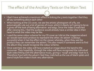 The effect of the Ancillary Texts on the Main Text I feel I have achieved a maximum effect in linking the 3 texts together I feel they all say something about each otherWhen looking at the CD cover, we see the artistic photogram of a fly, we automatically rule out a lot of genres of music which it clearly isn't going to be as it gives off the look of being alternative  and edgy. Once the video is watched after viewing this, I feel the audience would already have a similar idea in their head to what the video may be like.I used the same colour scheme for my CD cover as I did on the magazine advert as I would want each product to represent the other. An advert  is always successful when it has the effect on the viewer whereby, when they see the product they can remember the advert. This also means if someone went to find the album they would recognise the colour scheme.  Once watched, the video will have created an image about the band to the consumer. They hopefully, through the video will have recognised the individual style video fitting with the alternative music, giving a  ‘rough and edgy’ look to it. Therefore if put with the advert i feel they matched as the use of black splats and stencil style font make it look very alternative.
