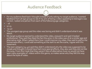Audience Feedback	For my audience feed back I thought instead of only asking my target audience, I wanted feedback from all age groups to see if my aim of being a video appealing to teenagers was correct. I asked one person from each of the following age categories:- 1617-23 24-40The youngest age group said the video was boring and didn’t understand what it was about.My target audience seemed to understand the video, enjoyed it and said it looked professional. They said they liked the fact the actor in the video was of at a similar age and alternative style. When I asked them how i could improve my video, they said to add to the homemade effect, I could add something at the start to set the scene, I agree with this statement. The next category (24-40) said they didn’t understand why the video was supposed to be simple and thought it should have had more special effects, they also said they did not like the song. From this I took that they weren't fans of alternative music so would not have seen many examples of  videos within this genre, so makes sense why they felt this way about the style of video.
