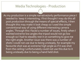 Media Technologies - ProductionAs my production is a simple narrative/only performance piece I needed to  keep it interesting, I first thought I may do this all post production through the means of special effects, I then thought this may make it look cheap so I used the simple conventional way of using different interesting camera angles. Through this I faced a number of issues, firstly when I wanted extreme low angles the tripod would not go low enough so I had to steadily rest it on something to give me the right angle. Another issue was there was a number of shots I could not use due to being unsteady, for example my favourite shot was an extreme high angle as if it was shot from the ceiling I unfortunately could not use this due to it being unsteady due to being a hand held shot.