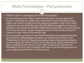 Media Technologies – Post productionI feel this was my strongest part within this project.  For the editing of the video I used both Windows movie maker and ImovieI used both to enable me to work from home. Windows movie maker was used to simply put the sequence together with music I then realised it was too limited to give the full effect I wanted to put across. I therefore converted the file from WMA format into MP4 so I could import it into Imovie where I could change the colour of the shots and up the contrast to give more of a dramatic feel.For my ancillary products I used  both Photoshop and Adobe Illustrator. Due to being a photography student I am well aware of how to use Photoshop so I feel my Digipak packaging looks original and authentic. For the magazine advert I used a new programme, Adobe illustrator to add in graphics to the advert which I then saved and imported into Photoshop. At first I was confused with how to use the programme but once i played around with it I worked it out.