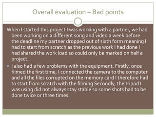 Overall evaluation – Bad pointsWhen I started this project I was working with a partner, we had been working on a different song and video a week before the deadline my partner dropped out of sixth form meaning I had to start from scratch as the previous work I had done I had shared the work load so could only be marked on half a project. I also had a few problems with the equipment. Firstly, once filmed the first time, I connected the camera to the computer and all the files corrupted on the memory card I therefore had to start from scratch with the filming Secondly, the tripod I was using did not always stay stable so some shots had to be done twice or three times. 