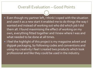 Overall Evaluation – Good Points Even though my partner left, I think I coped with the situation and used it as a new start it enabled me to do things the way I wanted and instead of working out who did which job I did them all. I found maximising the effect of working on my own, everything fitted together and I knew where I was and what needed to be done at all times. I feel the highlight of this project is my magazine advert and digipak packaging, by following codes and conventions and using my creativity I feel I created two products which look professional and like they could be used in the industry.