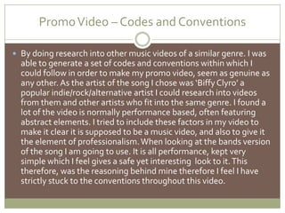 Promo Video – Codes and ConventionsBy doing research into other music videos of a similar genre. I was able to generate a set of codes and conventions within which I could follow in order to make my promo video, seem as genuine as any other. As the artist of the song I chose was ‘Biffy Clyro’ a popular indie/rock/alternative artist I could research into videos from them and other artists who fit into the same genre. I found a lot of the video is normally performance based, often featuring abstract elements. I tried to include these factors in my video to make it clear it is supposed to be a music video, and also to give it the element of professionalism. When looking at the bands version of the song I am going to use. It is all performance, kept very simple which I feel gives a safe yet interesting  look to it. This therefore, was the reasoning behind mine therefore I feel I have strictly stuck to the conventions throughout this video.