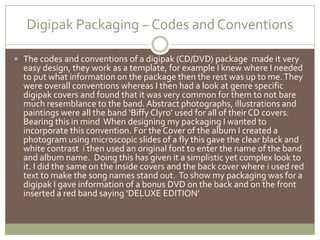 Digipak Packaging – Codes and ConventionsThe codes and conventions of a digipak (CD/DVD) package  made it very easy design, they work as a template, for example I knew where I needed to put what information on the package then the rest was up to me. They were overall conventions whereas I then had a look at genre specific digipak covers and found that it was very common for them to not bare much resemblance to the band. Abstract photographs, illustrations and paintings were all the band ‘Biffy Clyro’ used for all of their CD covers. Bearing this in mind  When designing my packaging I wanted to incorporate this convention. For the Cover of the album I created a photogram using microscopic slides of a fly this gave the clear black and white contrast  i then used an original font to enter the name of the band and album name.  Doing this has given it a simplistic yet complex look to it. I did the same on the inside covers and the back cover where i used red text to make the song names stand out.  To show my packaging was for a digipak I gave information of a bonus DVD on the back and on the front  inserted a red band saying ‘DELUXE EDITION’