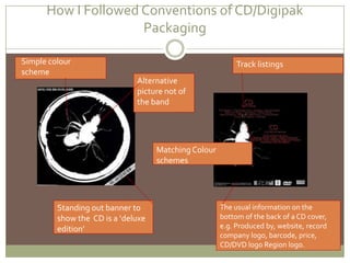 How IFollowed Conventions of CD/Digipak Packaging Simple colour schemeTrack listingsAlternative picture not of the bandMatching Colour schemesStanding out banner to show the  CD is a ‘deluxe edition’The usual information on the bottom of the back of a CD cover, e.g. Produced by, website, record company logo, barcode, price, CD/DVD logo Region logo.