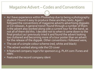 Magazine Advert – Codes and ConventionsAs I have experience within Photoshop due to being a photography student I found it easy to produce these ancillary texts. Again I followed the conventions of magazine adverts advertising digipaks or CD releases. A general trend I found through a number of them is the advert also worked along side a current tour for the band, as not all of them did this. I decided not to when it came down to the final product as I previously tried it and found the advert looking too cluttered and becoming more of a tour poster than an advert for the release of the digipak. Other conventions i followed were;The use of a simple colour scheme (red, white and black)The advert worked along side the CD cover It featured company logo’s for sponsors e.g. PLAY.com iTunes and HMV.Featured the record company ident