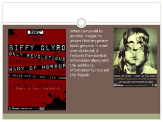 When compared to another  magazine advert I feel my poster looks genuine, it is not over cluttered, it features the essential  information along with the  additional information to help sell the digipak.  