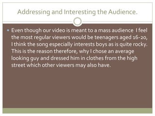 Addressing and Interesting the Audience.Even though our video is meant to a mass audience  I feel the most regular viewers would be teenagers aged 16-20, I think the song especially interests boys as is quite rocky. This is the reason therefore, why Ichose an average looking guy and dressed him in clothes from the high street which other viewers may also have. 