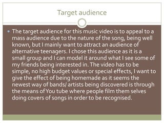Target audience The target audience for this music video is to appeal to a mass audience due to the nature of the song, being well known, but I mainly want to attract an audience of alternative teenagers. I chose this audience as it is a small group and I can model it around what I see some of my friends being interested in. The video has to be simple, no high budget values or special effects, I want to give the effect of being homemade as it seems the newest way of bands/ artists being discovered is through the means of You tube where people film them selves doing covers of songs in order to be recognised.