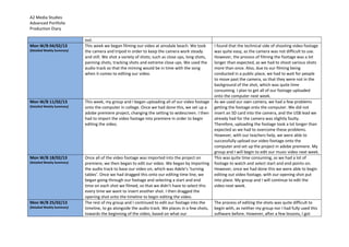 A2 Media Studies
Advanced Portfolio
Production Diary
out.
Mon W/B 04/02/13
(Detailed Weekly Summary)
This week we began filming our video at ainsdale beach. We took
the camera and tripod in order to keep the camera work steady
and still. We shot a variety of shots; such as close ups, long shots,
panning shots, tracking shots and extreme close ups. We used the
audio track so that the miming would be in time with the song
when it comes to editing our video.
I found that the technical side of shooting video footage
was quite easy, as the camera was not difficult to use.
However, the process of filming the footage was a lot
longer than expected, as we had to shoot various shots
more than once. Also, due to our filming being
conducted in a public place, we had to wait for people
to move past the camera, so that they were not in the
background of the shot, which was quite time
consuming. I plan to get all of our footage uploaded
onto the computer next week.
Mon W/B 11/02/13
(Detailed Weekly Summary)
This week, my group and I began uploading all of our video footage
onto the computer in college. Once we had done this, we set up a
adobe premiere project, changing the setting to widescreen. I then
had to import the video footage into premiere in order to begin
editing the video.
As we used our own camera, we had a few problems
getting the footage onto the computer. We did not
insert an SD card into the camera, and the USB lead we
already had for the camera was slightly faulty.
Therefore, uploading the footage took a lot longer than
expected as we had to overcome these problems.
However, with our teachers help, we were able to
successfully upload our video footage onto the
computer and set up the project in adobe premiere. My
group and I will begin to edit our music video next week.
Mon W/B 18/02/13
(Detailed Weekly Summary)
Once all of the video footage was imported into the project on
premiere, we then began to edit our video. We began by importing
the audio track to base our video on, which was Adele’s ‘turning
tables’. Once we had dragged this onto our editing time line, we
began going through our footage and selecting a start and end
time on each shot we filmed, so that we didn’t have to select this
every time we want to insert another shot. I then dragged the
opening shot onto the timeline to begin editing the video.
This was quite time consuming, as we had a lot of
footage to watch and select start and end points on.
However, once we had done this we were able to begin
editing out video footage, with our opening shot put
into place. My group and I will continue to edit the
video next week.
Mon W/B 25/02/13
(Detailed Weekly Summary)
The rest of my group and I continued to edit our footage into the
timeline, to go alongside the audio track. We places in a few shots,
towards the beginning of the video, based on what our
The process of editing the shots was quite difficult to
begin with, as neither my group nor I had fully used this
software before. However, after a few lessons, I got
 