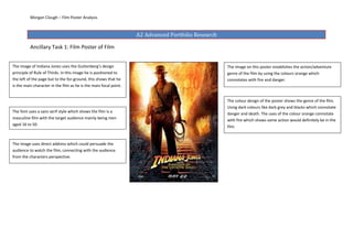 Morgan Clough – Film Poster Analysis



                                                                   A2 Advanced Portfolio Research

          Ancillary Task 1: Film Poster of Film


The image of Indiana Jones uses the Guttenberg’s design                                             The image on this poster establishes the action/adventure
principle of Rule of Thirds. In this image he is positioned to                                      genre of the film by using the colours orange which
the left of the page but to the for-ground, this shows that he                                      connotates with fire and danger.
is the main character in the film as he is the main focal point.


                                                                                                    The colour design of the poster shows the genre of the film.
                                                                                                    Using dark colours like dark grey and blacks which connotate
The font uses a sans serif style which shows the film is a
                                                                                                    danger and death. The uses of the colour orange connotate
masculine film with the target audience mainly being men                                            with fire which shows some action would definitely be in the
aged 16 to 50.
                                                                                                    film.


The image uses direct address which could persuade the
audience to watch the film, connecting with the audience
from the characters perspective.
 