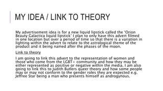 MY IDEA / LINK TO THEORY
My advertisement idea is for a new liquid lipstick called the ‘Orion
Beauty Galactica liquid lipstick’ I plan to only have this advert filmed
in one location but over a period of time so that there is a variation in
lighting within the advert to relate to the astrological theme of the
product and it being named after the phases of the moon.
Link to theory
I am going to link this advert to the representation of women and
those who come from the LGBT+ community and how they may be
either represented as positive or negative within the media. I am also
going to link this to Judith Butlers queer theory and how some people
may or may not conform to the gender roles they are expected e.g.
Jeffree Star being a man who presents himself as androgynous.
 