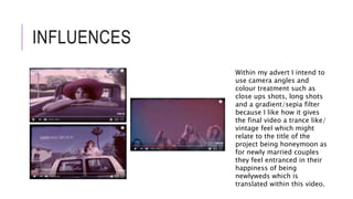 INFLUENCES
Within my advert I intend to
use camera angles and
colour treatment such as
close ups shots, long shots
and a gradient/sepia filter
because I like how it gives
the final video a trance like/
vintage feel which might
relate to the title of the
project being honeymoon as
for newly married couples
they feel entranced in their
happiness of being
newlyweds which is
translated within this video.
 