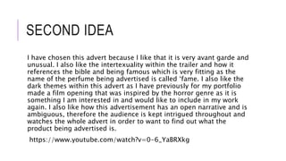 SECOND IDEA
I have chosen this advert because I like that it is very avant garde and
unusual. I also like the intertexuality within the trailer and how it
references the bible and being famous which is very fitting as the
name of the perfume being advertised is called ‘fame. I also like the
dark themes within this advert as I have previously for my portfolio
made a film opening that was inspired by the horror genre as it is
something I am interested in and would like to include in my work
again. I also like how this advertisement has an open narrative and is
ambiguous, therefore the audience is kept intrigued throughout and
watches the whole advert in order to want to find out what the
product being advertised is.
https://www.youtube.com/watch?v=0-6_YaBRXkg
 