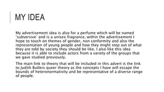 MY IDEA
My advertisement idea is also for a perfume which will be named
‘subversive’ and is a unisex fragrance, within the advertisement I
hope to touch on themes of gender, non conformity and also the
representation of young people and how they might step out of what
they are told by society they should be like. I also like this idea
because it is able to include actors from a variety of the groups that
we gave studied previously.
The main link to theory that will be included in this advert is the link
to Judith Butlers queer theory as the concepts I have will escape the
bounds of heteronormativity and be representative of a diverse range
of people.
 