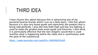 THIRD IDEA
I have chosen this advert because this is advertising one of my
personal favorite brands which I use on a daily basis. I like this advert
because it is also very Avant garde and represents the product that is
being sold perfectly. I also like how both high and low-kry lighting is
used to make the product look avant garde and futuristic. I also think
it is particularly effective that the non-diegetic sound that is used
matches what is happening within the video and is synchronous with
the pace of the commercial.
https://www.youtube.com/watch?v=XhK0hb5ZwS0
 