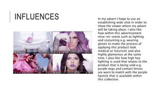 INFLUENCES In my advert I hope to use an
establishing wide shot in order to
show the viewer where my advert
will be taking place. I also like
how within this advertisement
mise-en-scene such as lighting
and costuming e.g. wearing
gloves to make the process of
applying this product look
medical or futuristic and also
highly glamorous at the same
time. I also like how high key
lighting is used that relates to the
product that is being sold e.g.
purple wigs and contact lenses
are worn to match with the purple
lipstick that is available within
this collection.
 