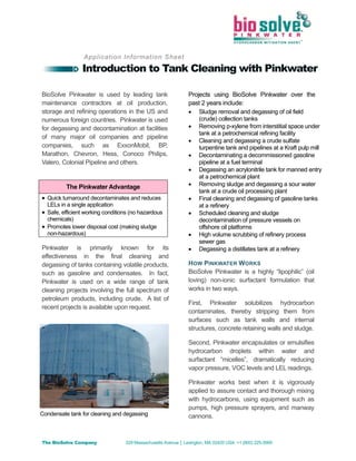 The BioSolve Company 329 Massachusetts Avenue │ Lexington, MA 02420 USA +1 (800) 225-3909
Application Information Sheet
Introduction to Tank Cleaning with Pinkwater
BioSolve Pinkwater is used by leading tank
maintenance contractors at oil production,
storage and refining operations in the US and
numerous foreign countries. Pinkwater is used
for degassing and decontamination at facilities
of many major oil companies and pipeline
companies, such as ExxonMobil, BP,
Marathon, Chevron, Hess, Conoco Philips,
Valero, Colonial Pipeline and others.
Pinkwater is primarily known for its
effectiveness in the final cleaning and
degassing of tanks containing volatile products,
such as gasoline and condensates. In fact,
Pinkwater is used on a wide range of tank
cleaning projects involving the full spectrum of
petroleum products, including crude. A list of
recent projects is available upon request.
Projects using BioSolve Pinkwater over the
past 2 years include:
 Sludge removal and degassing of oil field
(crude) collection tanks
 Removing p-xylene from interstitial space under
tank at a petrochemical refining facility
 Cleaning and degassing a crude sulfate
turpentine tank and pipelines at a Kraft pulp mill
 Decontaminating a decommissioned gasoline
pipeline at a fuel terminal
 Degassing an acrylonitrile tank for manned entry
at a petrochemical plant
 Removing sludge and degassing a sour water
tank at a crude oil processing plant
 Final cleaning and degassing of gasoline tanks
at a refinery
 Scheduled cleaning and sludge
decontamination of pressure vessels on
offshore oil platforms
 High volume scrubbing of refinery process
sewer gas
 Degassing a distillates tank at a refinery
HOW PINKWATER WORKS
BioSolve Pinkwater is a highly “lipophilic” (oil
loving) non-ionic surfactant formulation that
works in two ways.
First, Pinkwater solubilizes hydrocarbon
contaminates, thereby stripping them from
surfaces such as tank walls and internal
structures, concrete retaining walls and sludge.
Second, Pinkwater encapsulates or emulsifies
hydrocarbon droplets within water and
surfactant “micelles”, dramatically reducing
vapor pressure, VOC levels and LEL readings.
Pinkwater works best when it is vigorously
applied to assure contact and thorough mixing
with hydrocarbons, using equipment such as
pumps, high pressure sprayers, and manway
cannons.
The Pinkwater Advantage
 Quick turnaround decontaminates and reduces
LELs in a single application
 Safe, efficient working conditions (no hazardous
chemicals)
 Promotes lower disposal cost (making sludge
non-hazardous)
Condensate tank for cleaning and degassing
Pacific BioSolve - M: 0419223608 – E: pbiosolve@gmail.com
 