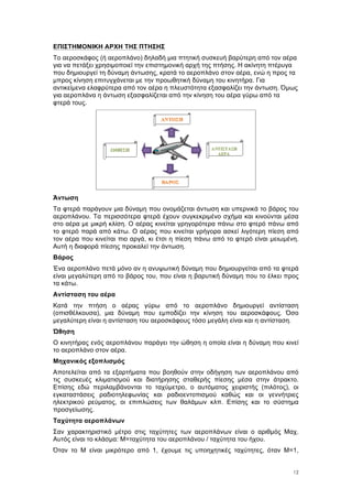 12
ΕΠΙΣΤΗΜΟΝΙΚΗ ΑΡΧΗ ΤΗΣ ΠΤΗΣΗΣ
Το αεροσκάφος (ή αεροπλάνο) δηλαδή µια πτητική συσκευή βαρύτερη από τον αέρα
για να πετάξει χρησιµοποιεί την επιστηµονική αρχή της πτήσης. Η ακίνητη πτέρυγα
που δηµιουργεί τη δύναµη άντωσης, κρατά το αεροπλάνο στον αέρα, ενώ η προς τα
µπρος κίνηση επιτυγχάνεται µε την προωθητική δύναµη του κινητήρα. Για
αντικείµενα ελαφρύτερα από τον αέρα η πλευστότητα εξασφαλίζει την άντωση. Όµως
για αεροπλάνα η άντωση εξασφαλίζεται από την κίνηση του αέρα γύρω από τα
φτερά τους.
Άντωση
Τα φτερά παράγουν µια δύναµη που ονοµάζεται άντωση και υπερνικά το βάρος του
αεροπλάνου. Τα περισσότερα φτερά έχουν συγκεκριµένο σχήµα και κινούνται µέσα
στο αέρα µε µικρή κλίση. Ο αέρας κινείται γρηγορότερα πάνω στο φτερό πάνω από
το φτερό παρά από κάτω. Ο αέρας που κινείται γρήγορα ασκεί λιγότερη πίεση από
τον αέρα που κινείται πιο αργά, κι έτσι η πίεση πάνω από το φτερό είναι µειωµένη.
Αυτή η διαφορά πίεσης προκαλεί την άντωση.
Βάρος
Ένα αεροπλάνο πετά µόνο αν η ανυψωτική δύναµη που δηµιουργείται από τα φτερά
είναι µεγαλύτερη από το βάρος του, που είναι η βαρυτική δύναµη που το έλκει προς
τα κάτω.
Αντίσταση του αέρα
Κατά την πτήση ο αέρας γύρω από το αεροπλάνο δηµιουργεί αντίσταση
(οπισθέλκουσα), µια δύναµη που εµποδίζει την κίνηση του αεροσκάφους. Όσο
µεγαλύτερη είναι η αντίσταση του αεροσκάφους τόσο µεγάλη είναι και η αντίσταση.
Ώθηση
Ο κινητήρας ενός αεροπλάνου παράγει την ώθηση η οποία είναι η δύναµη που κινεί
το αεροπλάνο στον αέρα.
Μηχανικός εξοπλισµός
Αποτελείται από τα εξαρτήµατα που βοηθούν στην οδήγηση των αεροπλάνου από
τις συσκευές κλιµατισµού και διατήρησης σταθερής πίεσης µέσα στην άτρακτο.
Επίσης εδώ περιλαµβάνονται το ταχύµετρο, ο αυτόµατος χειριστής (πιλότος), οι
εγκαταστάσεις ραδιοτηλεφωνίας και ραδιοεντοπισµού καθώς και οι γεννήτριες
ηλεκτρικού ρεύµατος, οι επιπλώσεις των θαλάµων κλπ. Επίσης και το σύστηµα
προσγείωσης.
Ταχύτητα αεροπλάνων
Σαν χαρακτηριστικό µέτρο στις ταχύτητες των αεροπλάνων είναι ο αριθµός Μαχ.
Αυτός είναι το κλάσµα: Μ=ταχύτητα του αεροπλάνου / ταχύτητα του ήχου.
Όταν το Μ είναι µικρότερο από 1, έχουµε τις υποηχητικές ταχύτητες, όταν Μ=1,
 